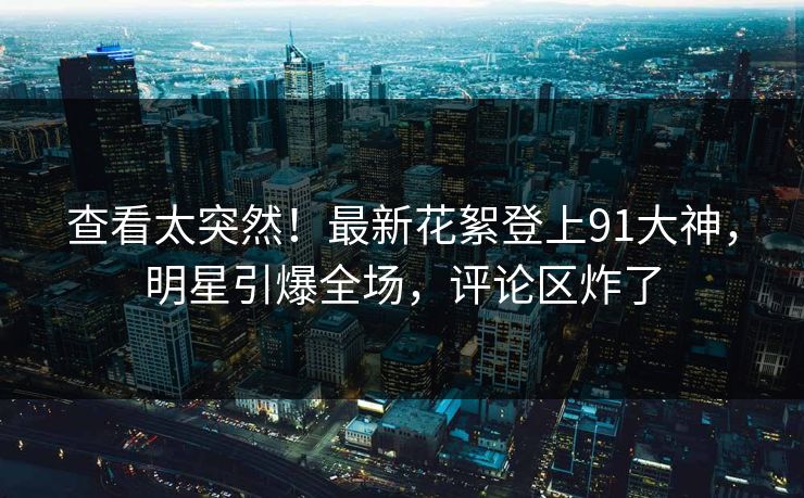 查看太突然！最新花絮登上91大神，明星引爆全场，评论区炸了