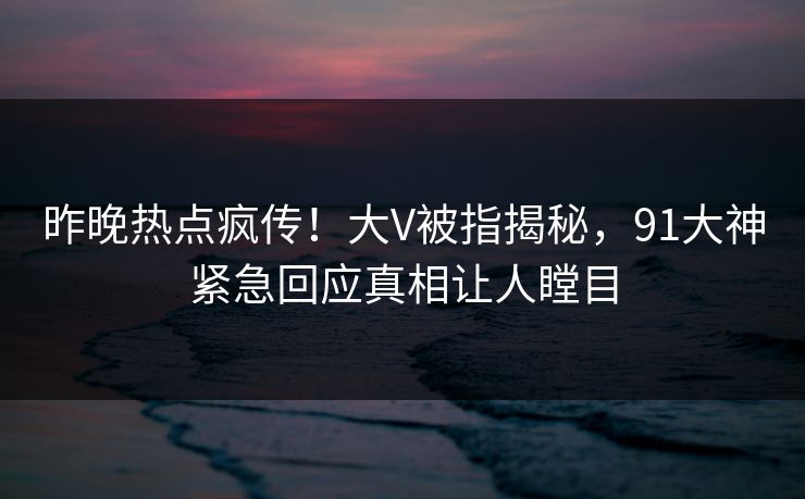 昨晚热点疯传！大V被指揭秘，91大神紧急回应真相让人瞠目