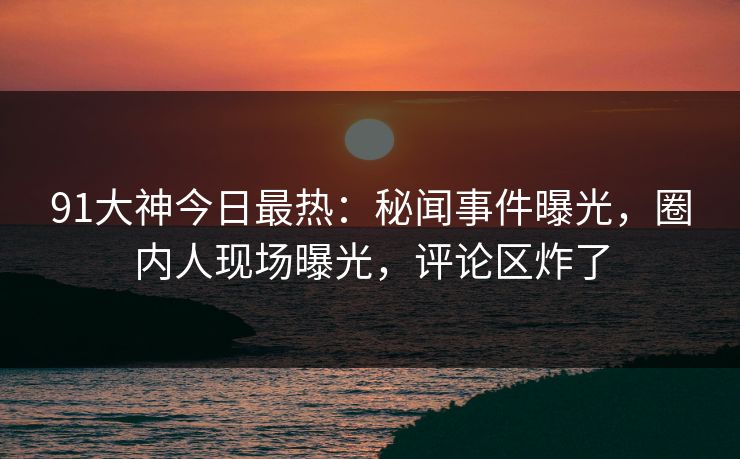 91大神今日最热：秘闻事件曝光，圈内人现场曝光，评论区炸了