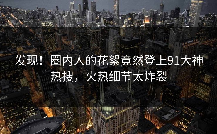 发现！圈内人的花絮竟然登上91大神热搜，火热细节太炸裂