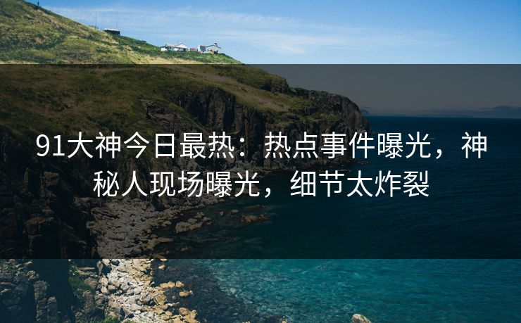 91大神今日最热：热点事件曝光，神秘人现场曝光，细节太炸裂