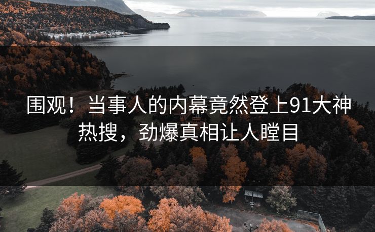 围观！当事人的内幕竟然登上91大神热搜，劲爆真相让人瞠目