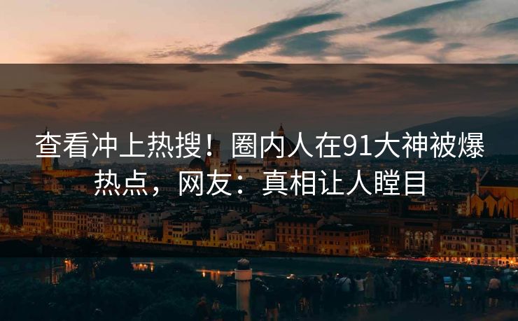 查看冲上热搜！圈内人在91大神被爆热点，网友：真相让人瞠目