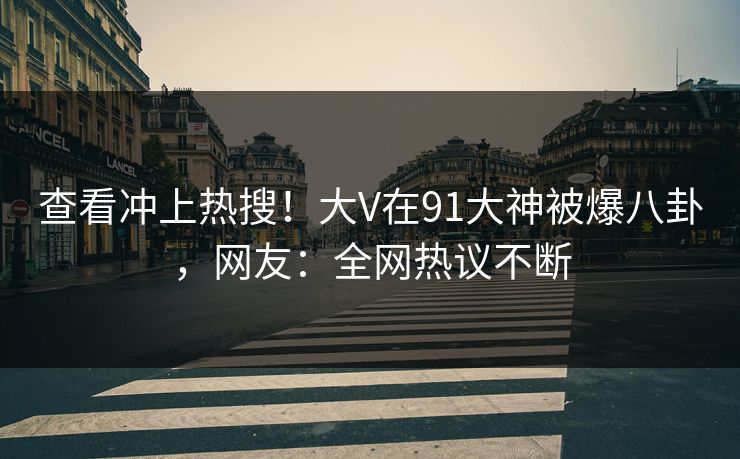 查看冲上热搜！大V在91大神被爆八卦，网友：全网热议不断