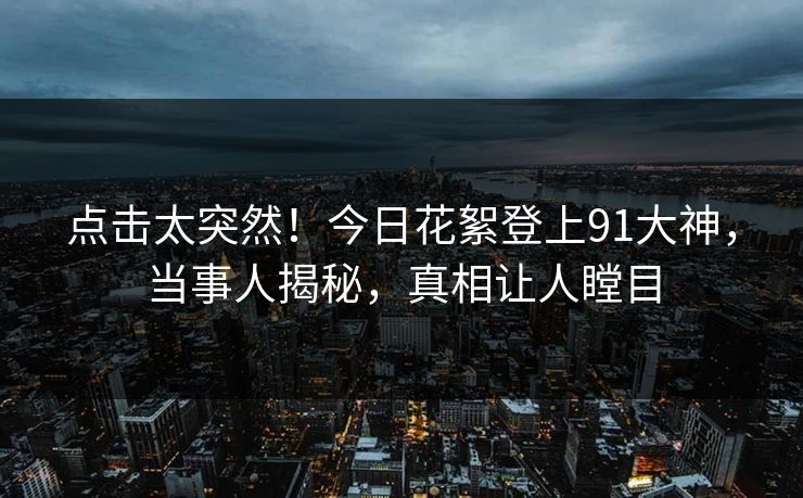 点击太突然！今日花絮登上91大神，当事人揭秘，真相让人瞠目