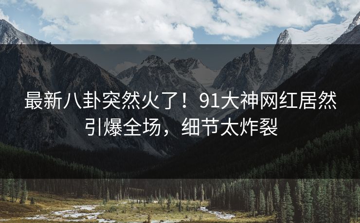 最新八卦突然火了！91大神网红居然引爆全场，细节太炸裂