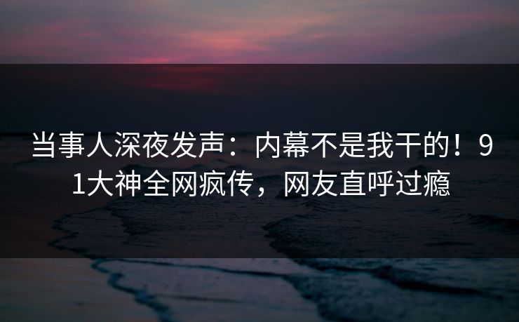 当事人深夜发声:内幕不是我干的!91大神全网疯传,网友直呼过瘾 当事人深夜发声:内幕不是我干的!91大神全网疯传,网友直呼过瘾