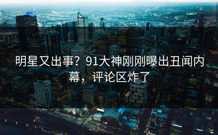 明星又出事？91大神刚刚曝出丑闻内幕，评论区炸了