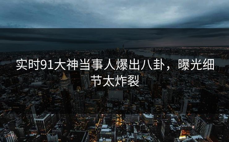实时91大神当事人爆出八卦，曝光细节太炸裂