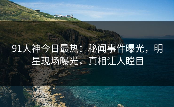 91大神今日最热：秘闻事件曝光，明星现场曝光，真相让人瞠目