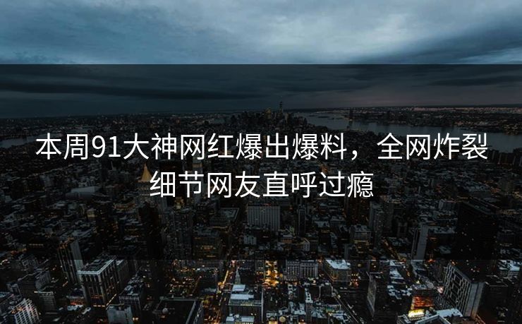 本周91大神网红爆出爆料，全网炸裂细节网友直呼过瘾