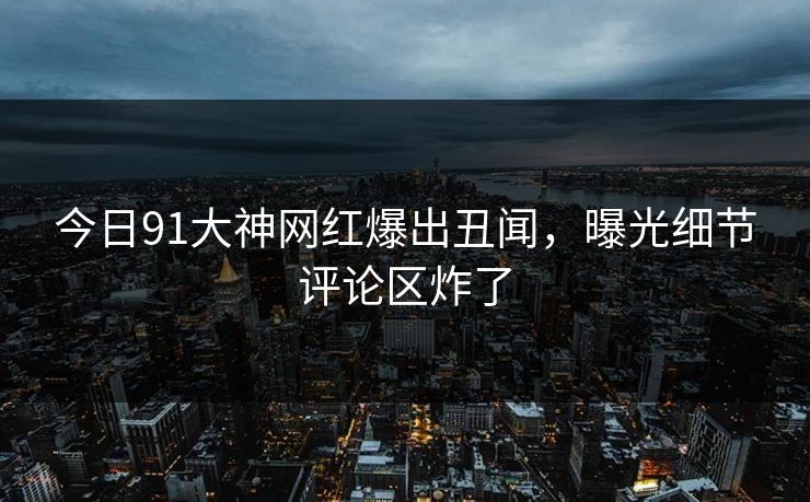 今日91大神网红爆出丑闻，曝光细节评论区炸了