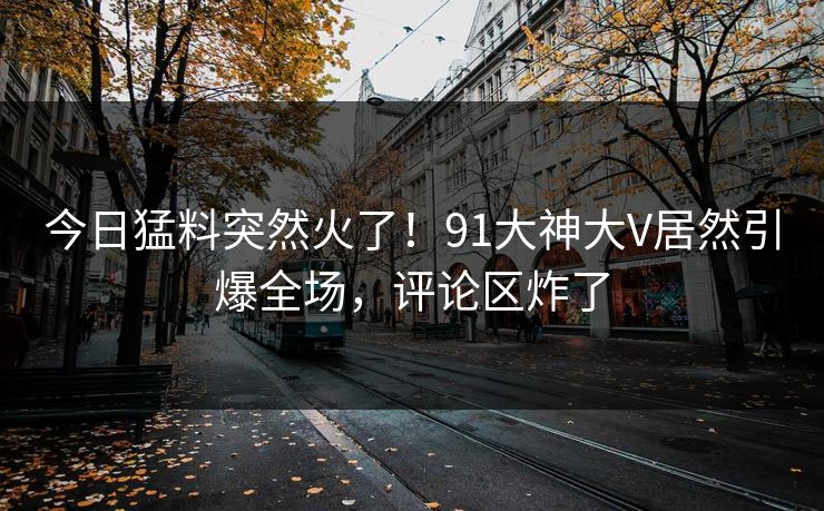 今日猛料突然火了！91大神大V居然引爆全场，评论区炸了
