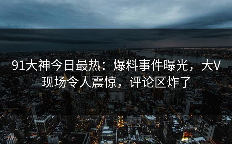 91大神今日最热：爆料事件曝光，大V现场令人震惊，评论区炸了