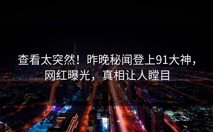 查看太突然！昨晚秘闻登上91大神，网红曝光，真相让人瞠目