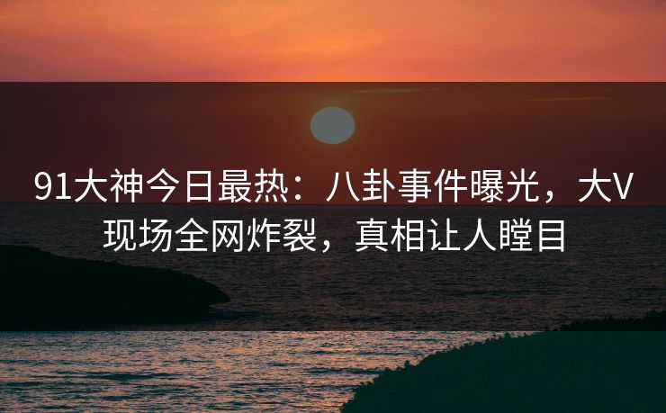 91大神今日最热：八卦事件曝光，大V现场全网炸裂，真相让人瞠目