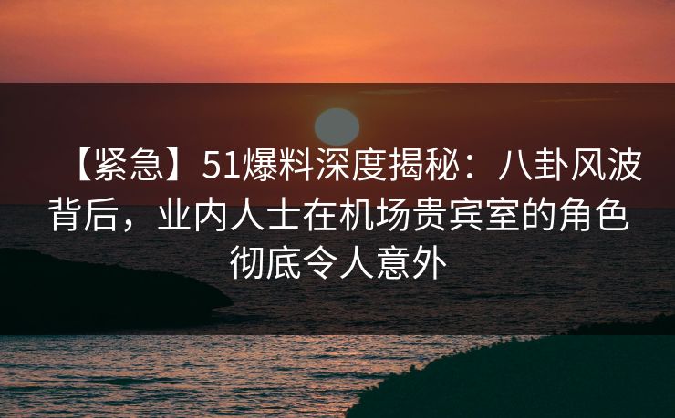 【紧急】51爆料深度揭秘：八卦风波背后，业内人士在机场贵宾室的角色彻底令人意外