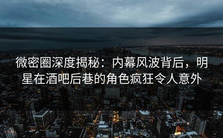 微密圈深度揭秘：内幕风波背后，明星在酒吧后巷的角色疯狂令人意外
