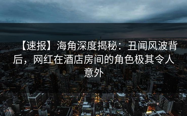 【速报】海角深度揭秘：丑闻风波背后，网红在酒店房间的角色极其令人意外