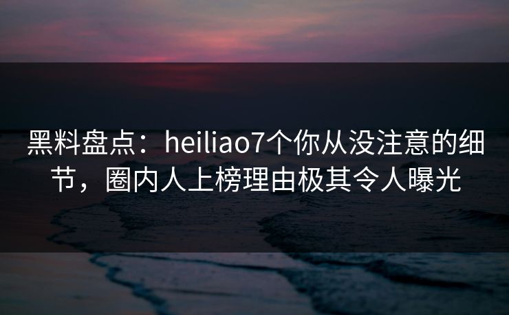 黑料盘点：heiliao7个你从没注意的细节，圈内人上榜理由极其令人曝光