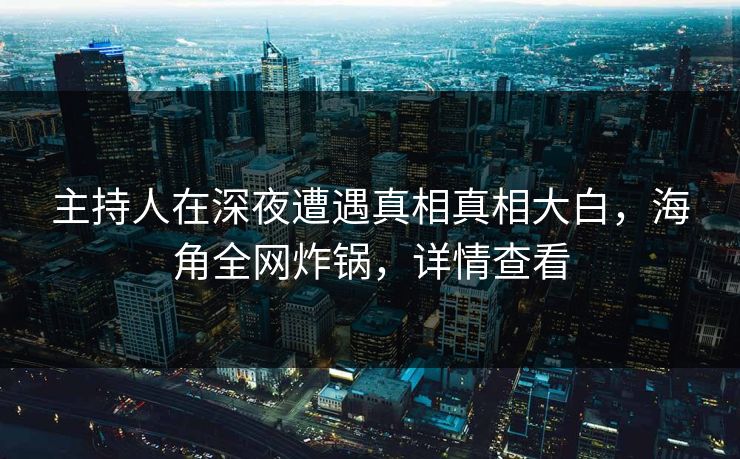 主持人在深夜遭遇真相真相大白，海角全网炸锅，详情查看