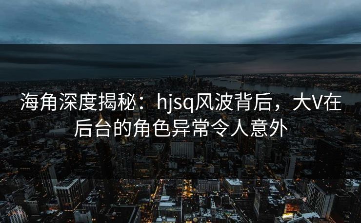 海角深度揭秘：hjsq风波背后，大V在后台的角色异常令人意外