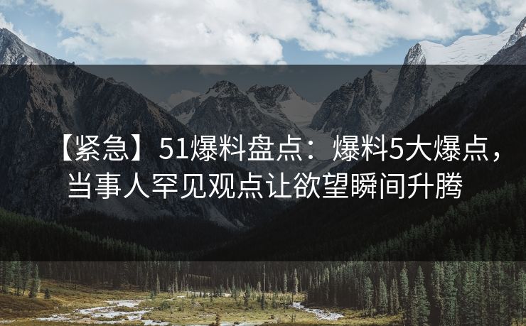 【紧急】51爆料盘点：爆料5大爆点，当事人罕见观点让欲望瞬间升腾