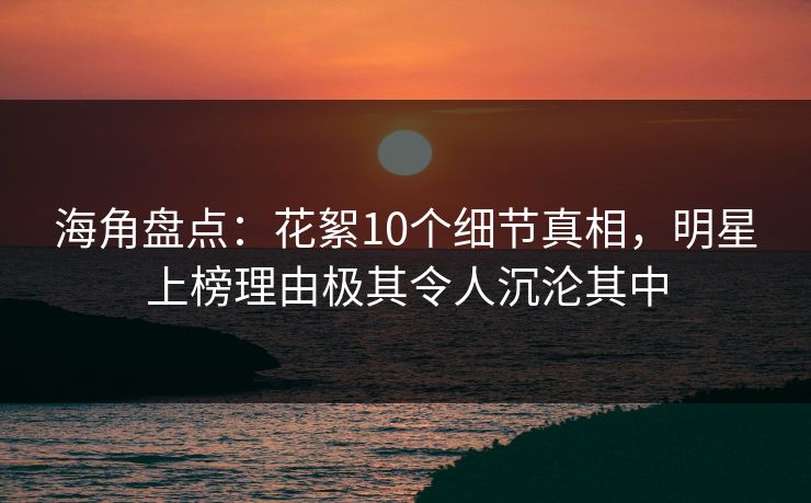 海角盘点：花絮10个细节真相，明星上榜理由极其令人沉沦其中