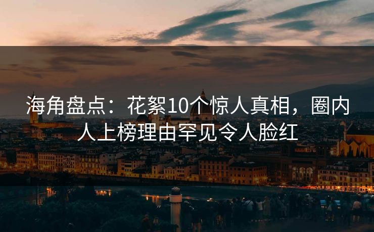 海角盘点：花絮10个惊人真相，圈内人上榜理由罕见令人脸红