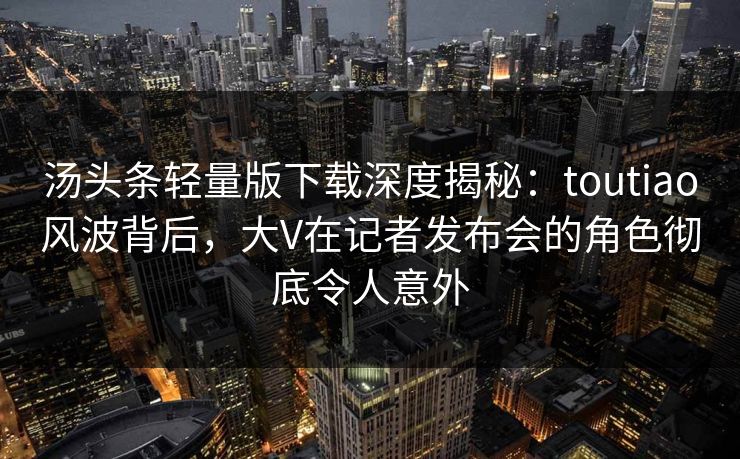 汤头条轻量版下载深度揭秘：toutiao风波背后，大V在记者发布会的角色彻底令人意外
