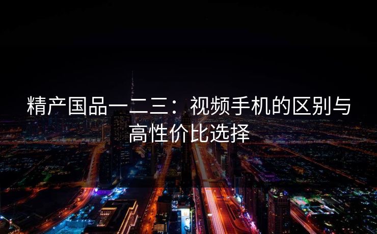 精产国品一二三：视频手机的区别与高性价比选择