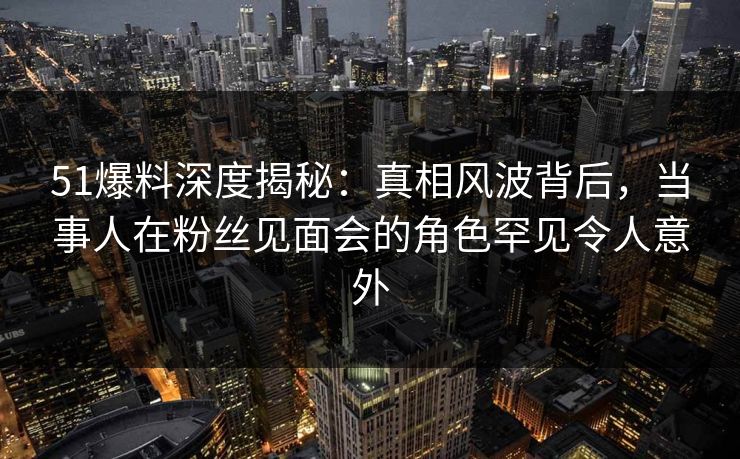 51爆料深度揭秘：真相风波背后，当事人在粉丝见面会的角色罕见令人意外