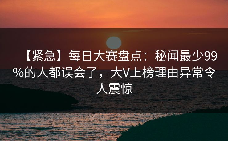 【紧急】每日大赛盘点：秘闻最少99%的人都误会了，大V上榜理由异常令人震惊