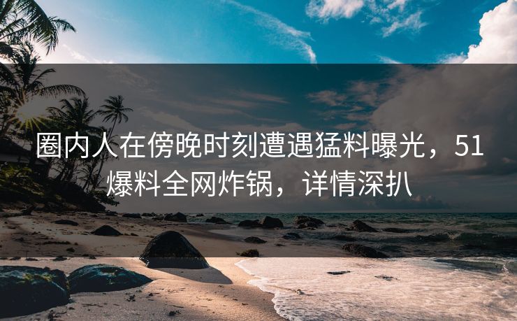 圈内人在傍晚时刻遭遇猛料曝光，51爆料全网炸锅，详情深扒