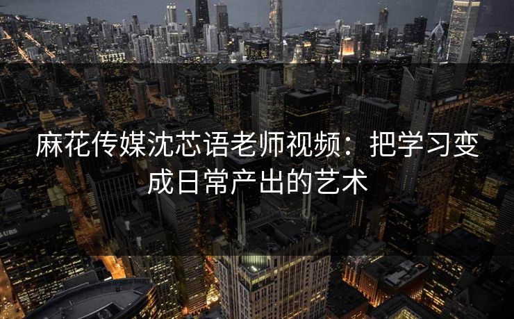 麻花传媒沈芯语老师视频：把学习变成日常产出的艺术