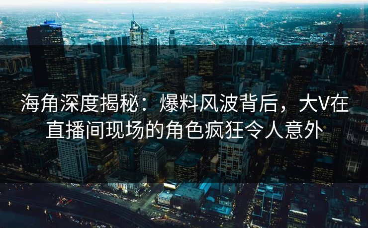 海角深度揭秘：爆料风波背后，大V在直播间现场的角色疯狂令人意外