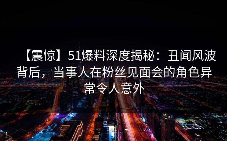 【震惊】51爆料深度揭秘：丑闻风波背后，当事人在粉丝见面会的角色异常令人意外