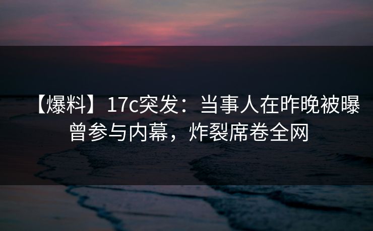 【爆料】17c突发：当事人在昨晚被曝曾参与内幕，炸裂席卷全网