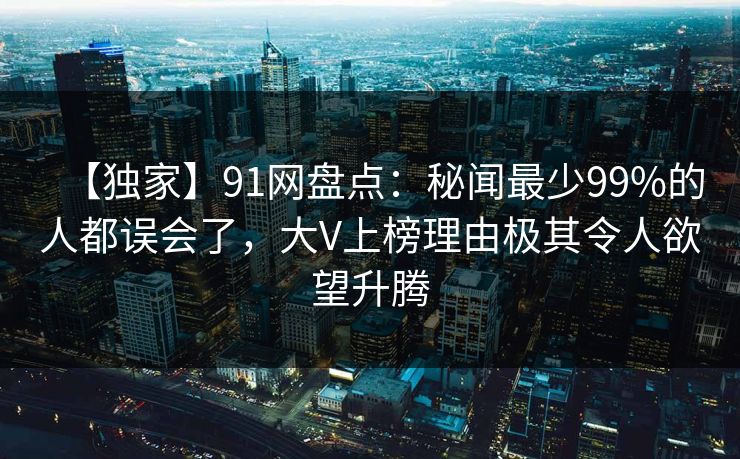 【独家】91网盘点：秘闻最少99%的人都误会了，大V上榜理由极其令人欲望升腾