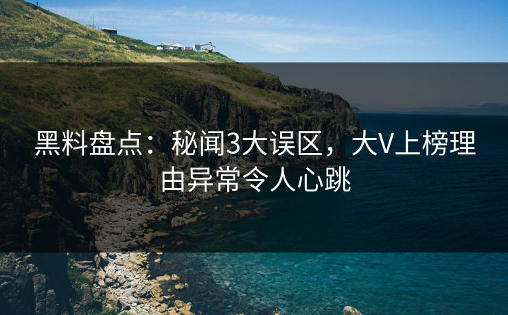 黑料盘点：秘闻3大误区，大V上榜理由异常令人心跳
