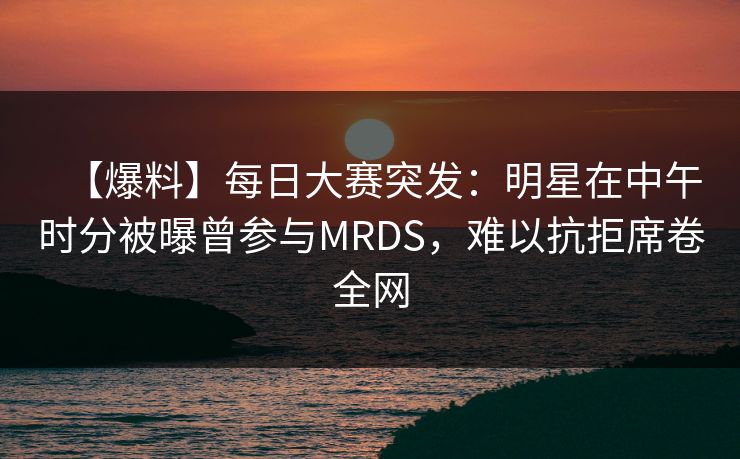 【爆料】每日大赛突发：明星在中午时分被曝曾参与MRDS，难以抗拒席卷全网
