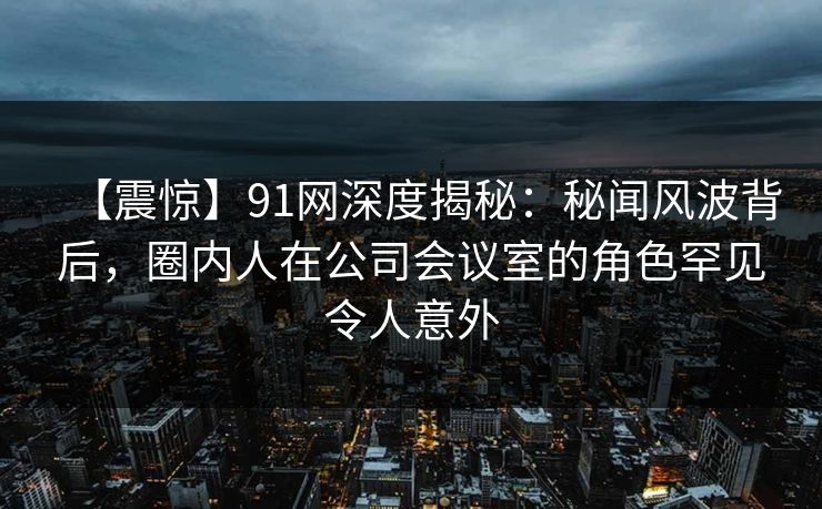 【震惊】91网深度揭秘：秘闻风波背后，圈内人在公司会议室的角色罕见令人意外