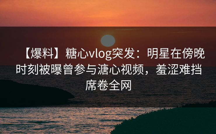 【爆料】糖心vlog突发:明星在傍晚时刻被曝曾参与溏心视频,羞涩难挡席卷全网 【爆料】糖心vlog突发:明星在傍晚时刻被曝曾参与溏心视频,羞涩难挡席卷全网