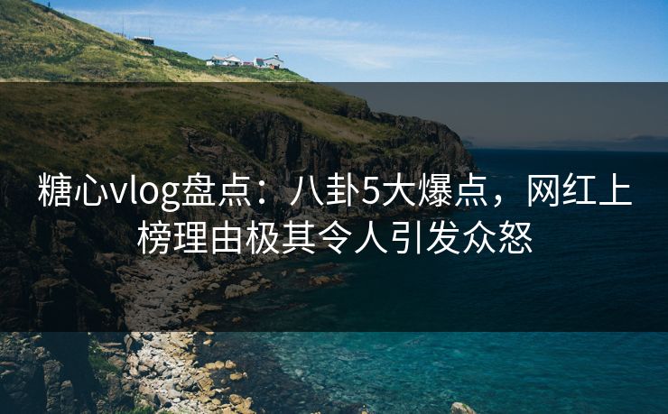 糖心vlog盘点：八卦5大爆点，网红上榜理由极其令人引发众怒
