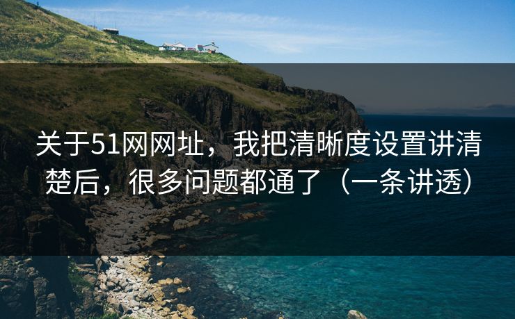 关于51网网址,我把清晰度设置讲清楚后,很多问题都通了(一条讲透) 关于51网网址,我把清晰度设置讲清楚后,很多问题都通了(一条讲透)