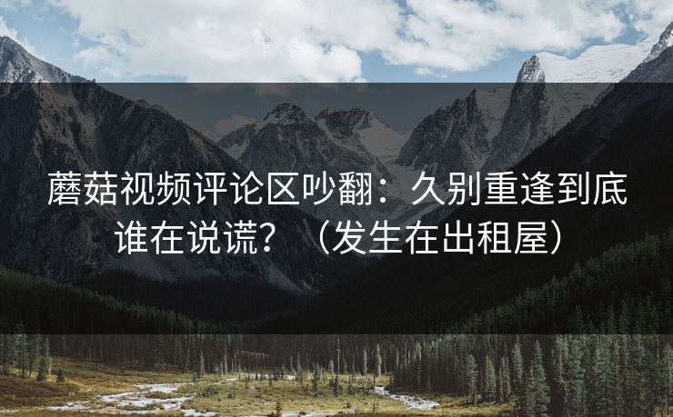 蘑菇视频评论区吵翻：久别重逢到底谁在说谎？（发生在出租屋）