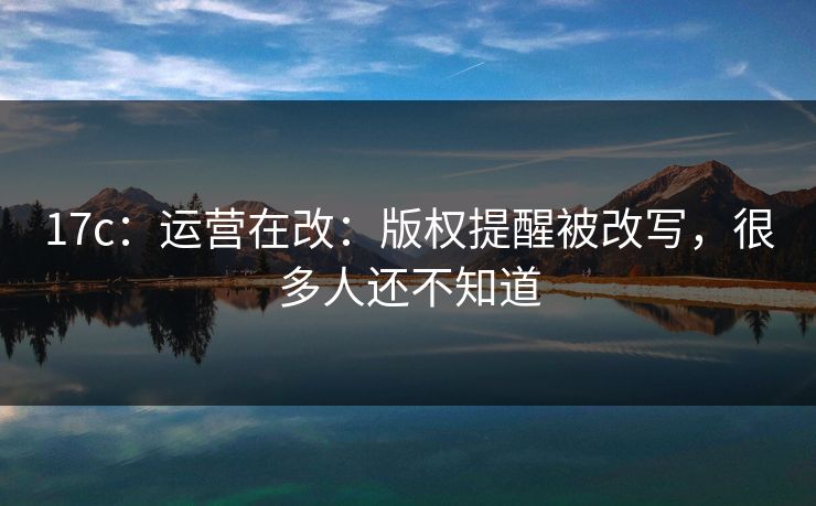 17c：运营在改：版权提醒被改写，很多人还不知道